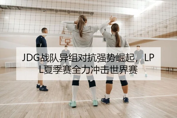 JDG战队异组对抗强势崛起，LPL夏季赛全力冲击世界赛